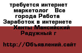 требуется интернет- маркетолог - Все города Работа » Заработок в интернете   . Ханты-Мансийский,Радужный г.